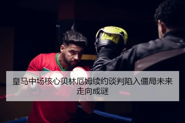 皇马中场核心贝林厄姆续约谈判陷入僵局未来走向成谜