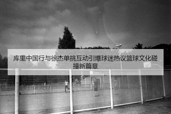 库里中国行与徐杰单挑互动引爆球迷热议篮球文化碰撞新篇章